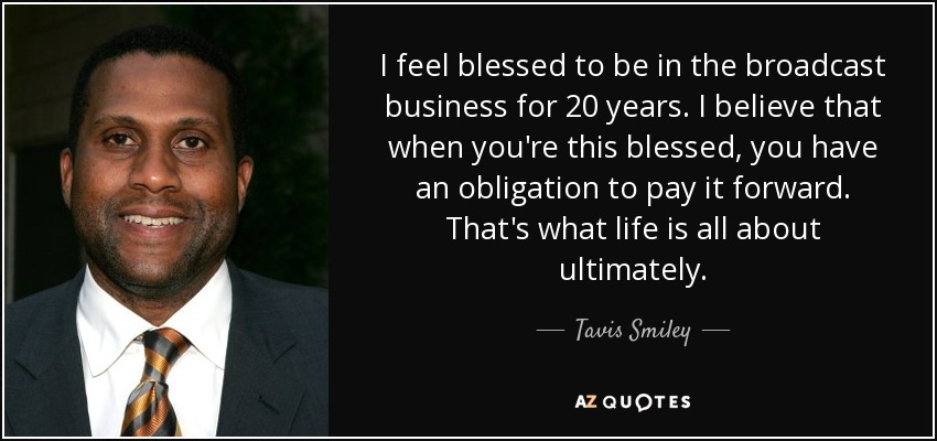 I feel blessed to be in the broadcast business for 20 years. I believe that when you're this blessed, you have an obligation to pay it forward. That's what life is all about ultimately. - Tavis Smiley