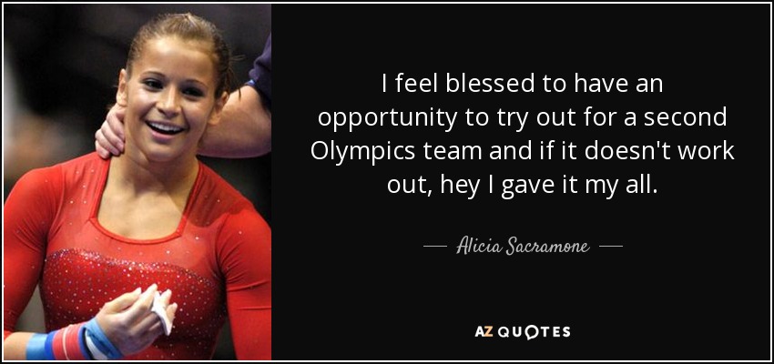 I feel blessed to have an opportunity to try out for a second Olympics team and if it doesn't work out, hey I gave it my all. - Alicia Sacramone