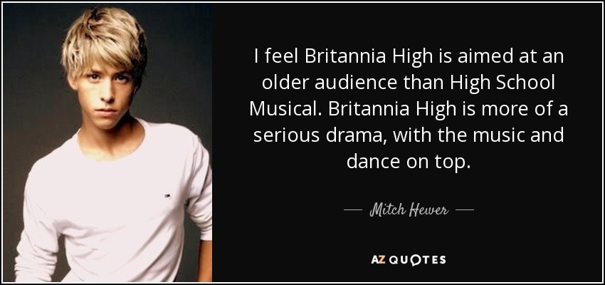 I feel Britannia High is aimed at an older audience than High School Musical. Britannia High is more of a serious drama, with the music and dance on top. - Mitch Hewer