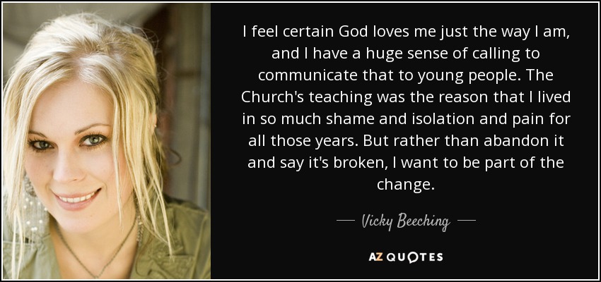 I feel certain God loves me just the way I am, and I have a huge sense of calling to communicate that to young people. The Church's teaching was the reason that I lived in so much shame and isolation and pain for all those years. But rather than abandon it and say it's broken, I want to be part of the change. - Vicky Beeching