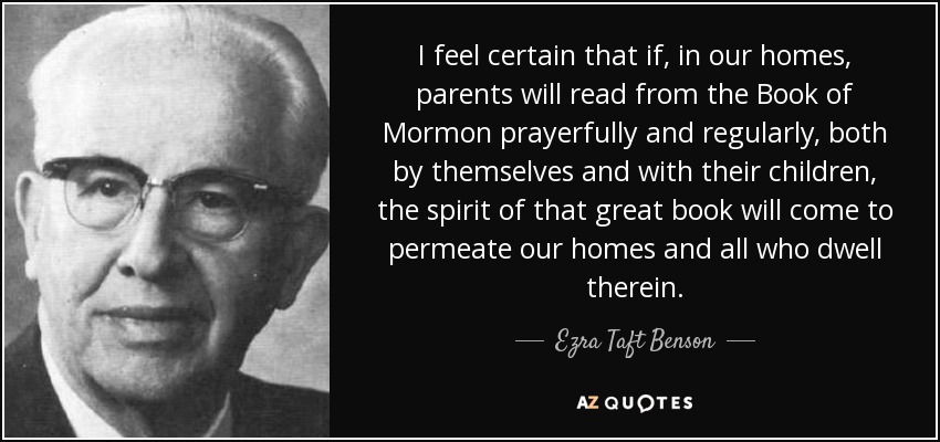 I feel certain that if, in our homes, parents will read from the Book of Mormon prayerfully and regularly, both by themselves and with their children, the spirit of that great book will come to permeate our homes and all who dwell therein. - Ezra Taft Benson
