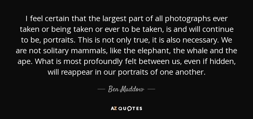 I feel certain that the largest part of all photographs ever taken or being taken or ever to be taken, is and will continue to be, portraits. This is not only true, it is also necessary. We are not solitary mammals, like the elephant, the whale and the ape. What is most profoundly felt between us, even if hidden, will reappear in our portraits of one another. - Ben Maddow