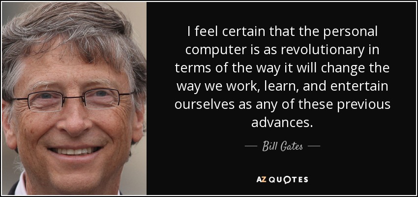 I feel certain that the personal computer is as revolutionary in terms of the way it will change the way we work, learn, and entertain ourselves as any of these previous advances. - Bill Gates