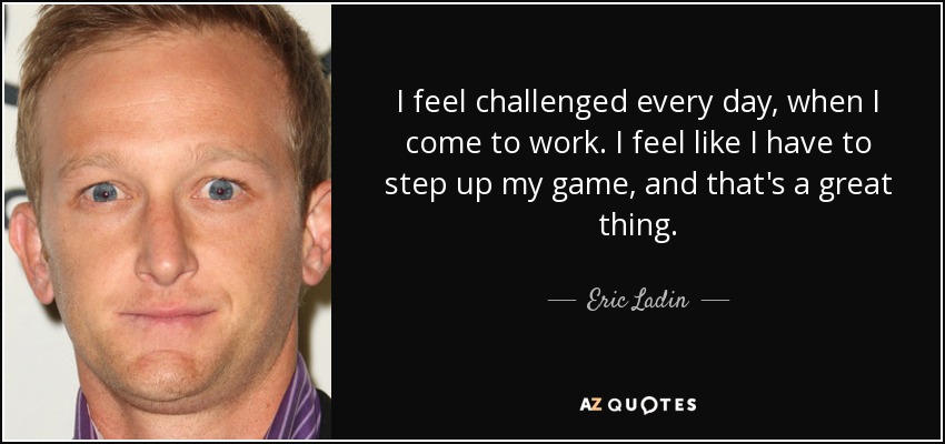 I feel challenged every day, when I come to work. I feel like I have to step up my game, and that's a great thing. - Eric Ladin