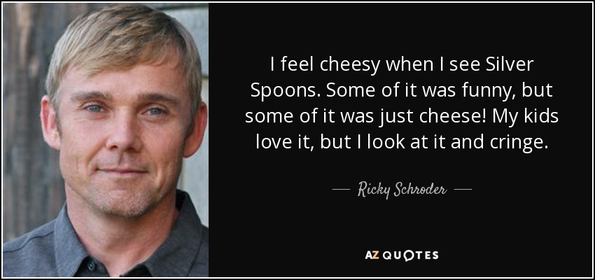 I feel cheesy when I see Silver Spoons. Some of it was funny, but some of it was just cheese! My kids love it, but I look at it and cringe. - Ricky Schroder
