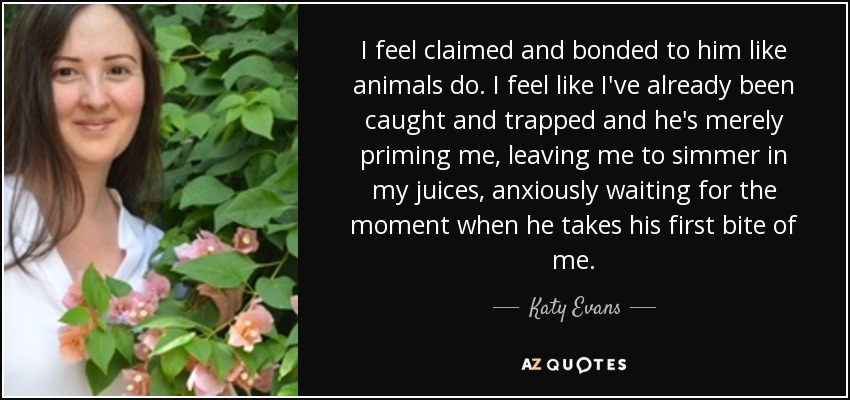 I feel claimed and bonded to him like animals do. I feel like I've already been caught and trapped and he's merely priming me, leaving me to simmer in my juices, anxiously waiting for the moment when he takes his first bite of me. - Katy Evans