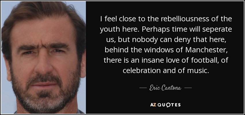 I feel close to the rebelliousness of the youth here. Perhaps time will seperate us, but nobody can deny that here, behind the windows of Manchester, there is an insane love of football, of celebration and of music. - Eric Cantona