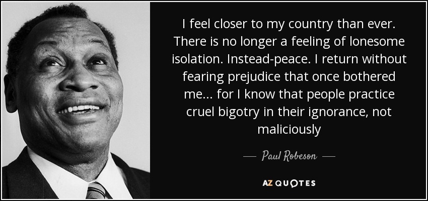 I feel closer to my country than ever. There is no longer a feeling of lonesome isolation. Instead-peace. I return without fearing prejudice that once bothered me . . . for I know that people practice cruel bigotry in their ignorance, not maliciously - Paul Robeson