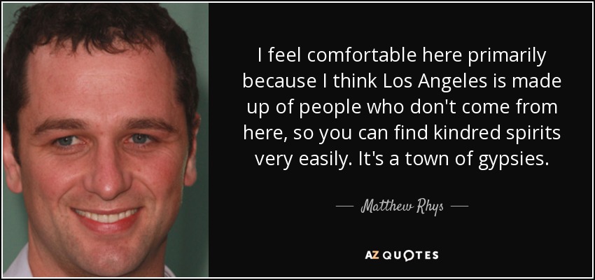 I feel comfortable here primarily because I think Los Angeles is made up of people who don't come from here, so you can find kindred spirits very easily. It's a town of gypsies. - Matthew Rhys