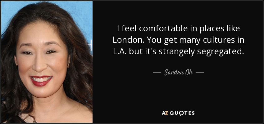 I feel comfortable in places like London. You get many cultures in L.A. but it's strangely segregated. - Sandra Oh