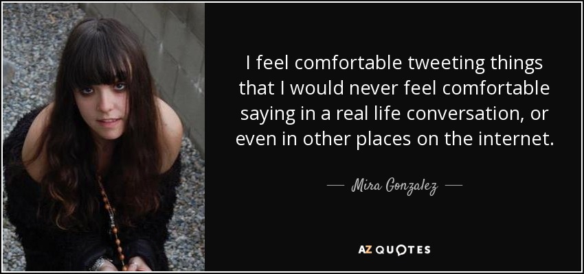 I feel comfortable tweeting things that I would never feel comfortable saying in a real life conversation, or even in other places on the internet. - Mira Gonzalez