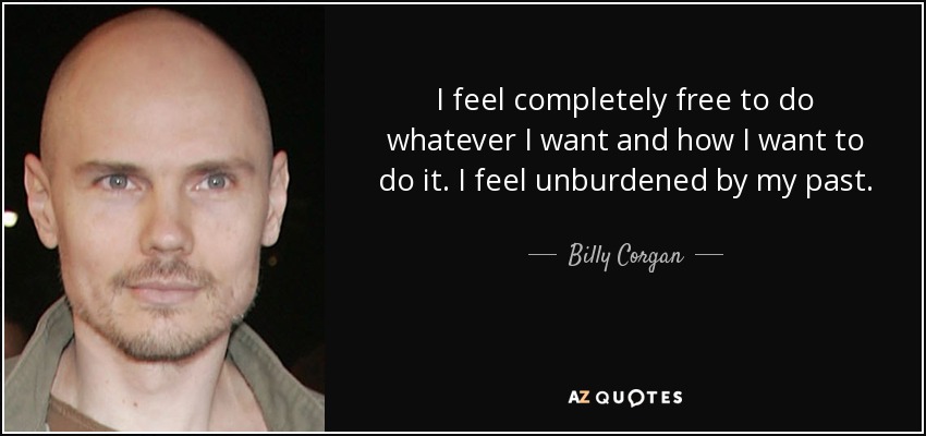 I feel completely free to do whatever I want and how I want to do it. I feel unburdened by my past. - Billy Corgan