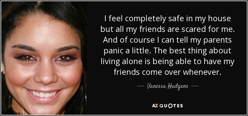 I feel completely safe in my house but all my friends are scared for me. And of course I can tell my parents panic a little. The best thing about living alone is being able to have my friends come over whenever. - Vanessa Hudgens