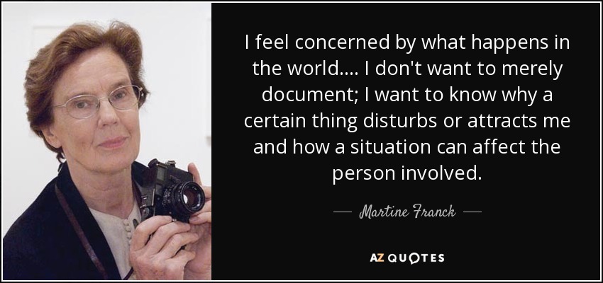 I feel concerned by what happens in the world.... I don't want to merely document; I want to know why a certain thing disturbs or attracts me and how a situation can affect the person involved. - Martine Franck