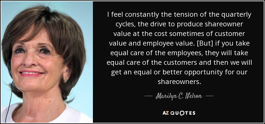 I feel constantly the tension of the quarterly cycles, the drive to produce shareowner value at the cost sometimes of customer value and employee value. [But] if you take equal care of the employees, they will take equal care of the customers and then we will get an equal or better opportunity for our shareowners. - Marilyn C. Nelson