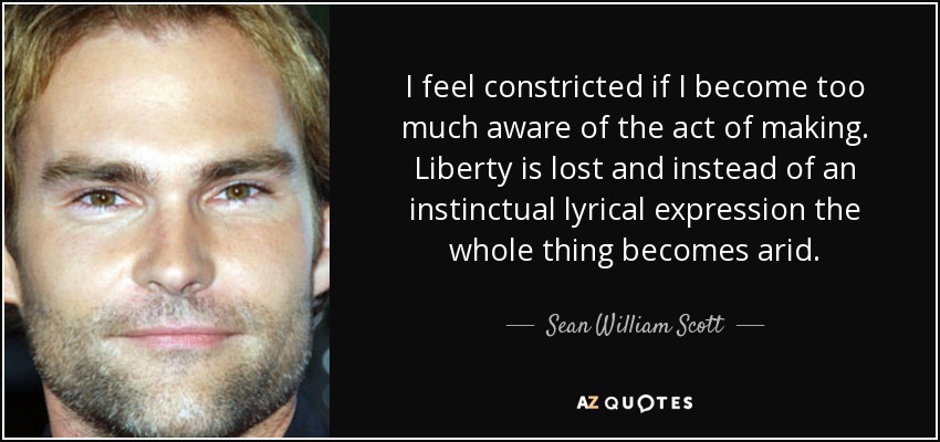 I feel constricted if I become too much aware of the act of making. Liberty is lost and instead of an instinctual lyrical expression the whole thing becomes arid. - Sean William Scott