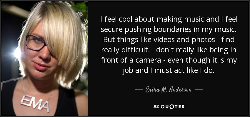 I feel cool about making music and I feel secure pushing boundaries in my music. But things like videos and photos I find really difficult. I don't really like being in front of a camera - even though it is my job and I must act like I do. - Erika M. Anderson