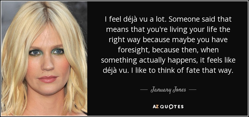 I feel déjà vu a lot. Someone said that means that you're living your life the right way because maybe you have foresight, because then, when something actually happens, it feels like déjà vu. I like to think of fate that way. - January Jones