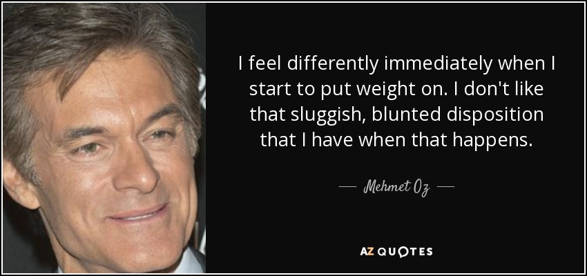I feel differently immediately when I start to put weight on. I don't like that sluggish, blunted disposition that I have when that happens. - Mehmet Oz