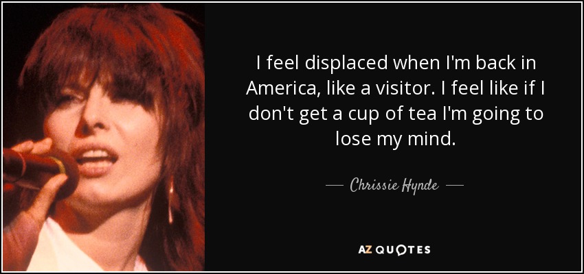 I feel displaced when I'm back in America, like a visitor. I feel like if I don't get a cup of tea I'm going to lose my mind. - Chrissie Hynde