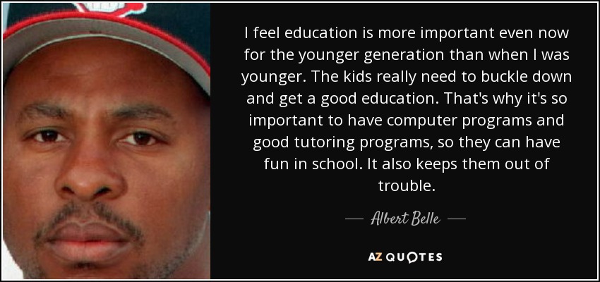 I feel education is more important even now for the younger generation than when I was younger. The kids really need to buckle down and get a good education. That's why it's so important to have computer programs and good tutoring programs, so they can have fun in school. It also keeps them out of trouble. - Albert Belle