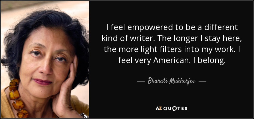 I feel empowered to be a different kind of writer. The longer I stay here, the more light filters into my work. I feel very American. I belong. - Bharati Mukherjee