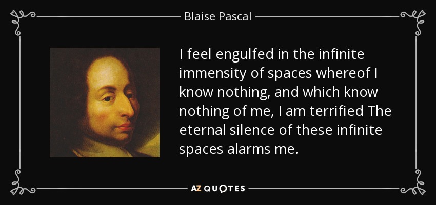I feel engulfed in the infinite immensity of spaces whereof I know nothing, and which know nothing of me, I am terrified The eternal silence of these infinite spaces alarms me. - Blaise Pascal