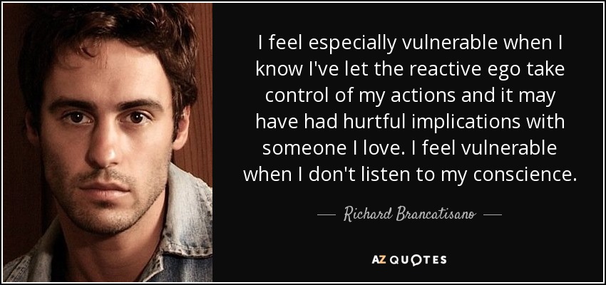 I feel especially vulnerable when I know I've let the reactive ego take control of my actions and it may have had hurtful implications with someone I love. I feel vulnerable when I don't listen to my conscience. - Richard Brancatisano