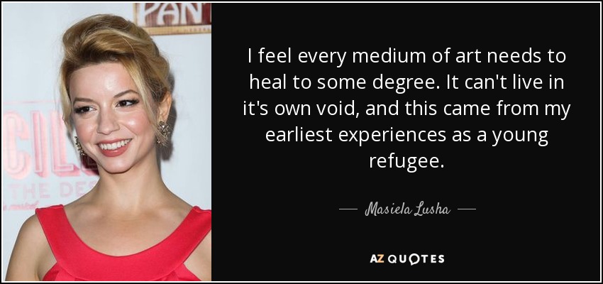 I feel every medium of art needs to heal to some degree. It can't live in it's own void, and this came from my earliest experiences as a young refugee. - Masiela Lusha