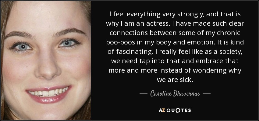 I feel everything very strongly, and that is why I am an actress. I have made such clear connections between some of my chronic boo-boos in my body and emotion. It is kind of fascinating. I really feel like as a society, we need tap into that and embrace that more and more instead of wondering why we are sick. - Caroline Dhavernas