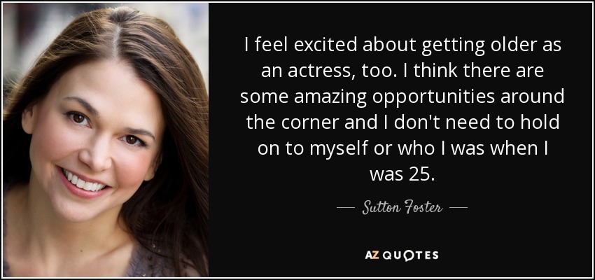 I feel excited about getting older as an actress, too. I think there are some amazing opportunities around the corner and I don't need to hold on to myself or who I was when I was 25. - Sutton Foster