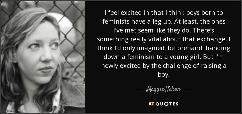 I feel excited in that I think boys born to feminists have a leg up. At least, the ones I've met seem like they do. There's something really vital about that exchange. I think I'd only imagined, beforehand, handing down a feminism to a young girl. But I'm newly excited by the challenge of raising a boy. - Maggie Nelson