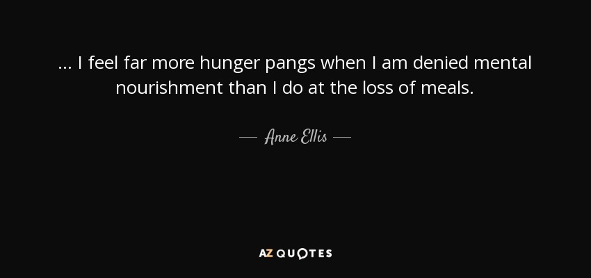 ... I feel far more hunger pangs when I am denied mental nourishment than I do at the loss of meals. - Anne Ellis