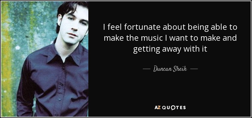 I feel fortunate about being able to make the music I want to make and getting away with it - Duncan Sheik