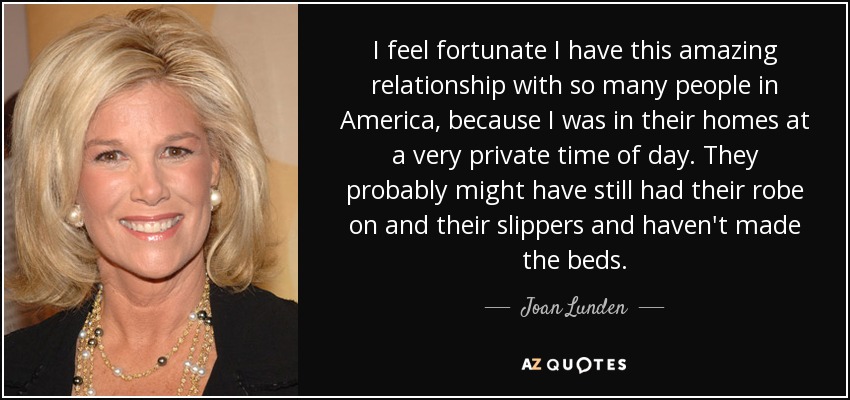 I feel fortunate I have this amazing relationship with so many people in America, because I was in their homes at a very private time of day. They probably might have still had their robe on and their slippers and haven't made the beds. - Joan Lunden