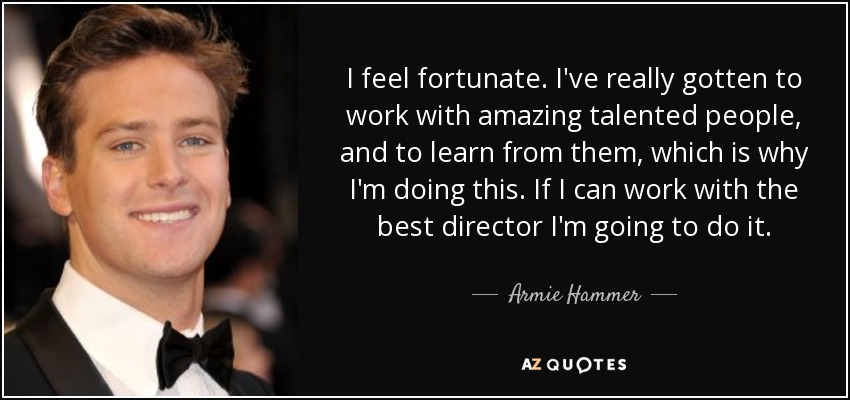 I feel fortunate. I've really gotten to work with amazing talented people, and to learn from them, which is why I'm doing this. If I can work with the best director I'm going to do it. - Armie Hammer