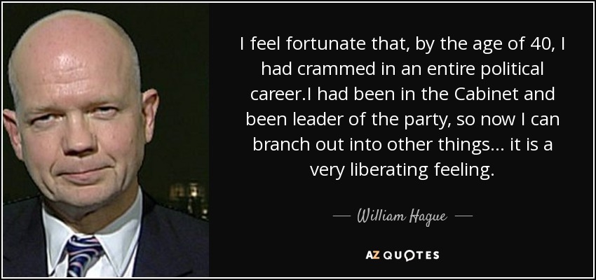 I feel fortunate that, by the age of 40, I had crammed in an entire political career.I had been in the Cabinet and been leader of the party, so now I can branch out into other things... it is a very liberating feeling. - William Hague