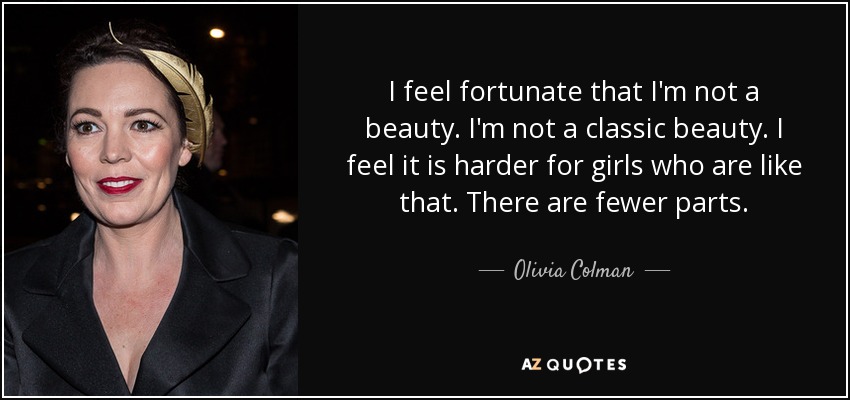 I feel fortunate that I'm not a beauty. I'm not a classic beauty. I feel it is harder for girls who are like that. There are fewer parts. - Olivia Colman