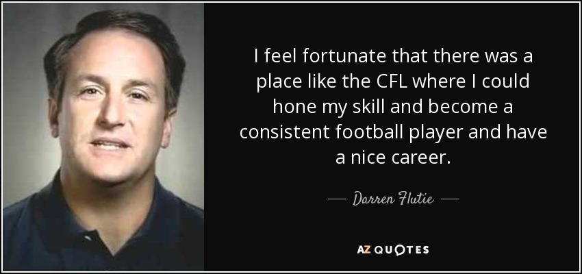 I feel fortunate that there was a place like the CFL where I could hone my skill and become a consistent football player and have a nice career. - Darren Flutie