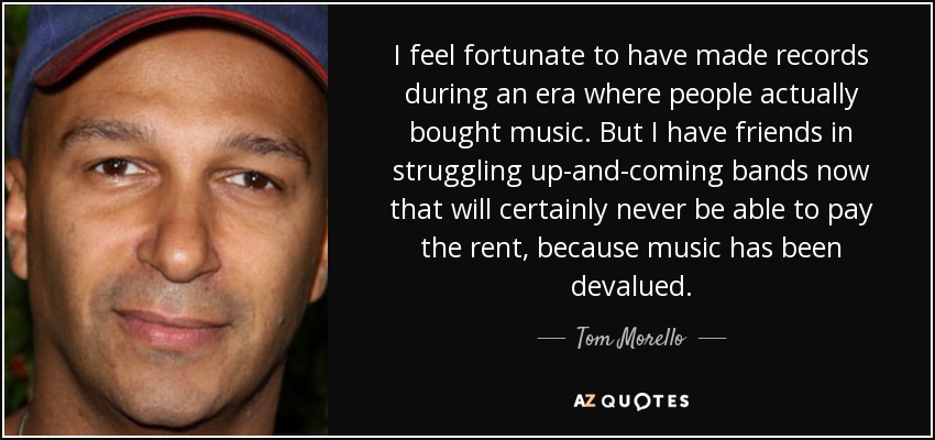 I feel fortunate to have made records during an era where people actually bought music. But I have friends in struggling up-and-coming bands now that will certainly never be able to pay the rent, because music has been devalued. - Tom Morello