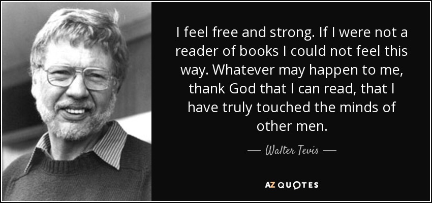 I feel free and strong. If I were not a reader of books I could not feel this way. Whatever may happen to me, thank God that I can read, that I have truly touched the minds of other men. - Walter Tevis