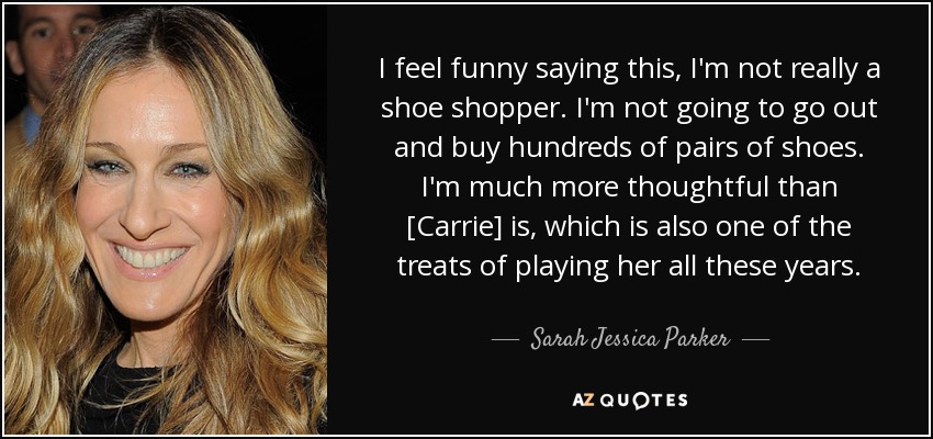 I feel funny saying this, I'm not really a shoe shopper. I'm not going to go out and buy hundreds of pairs of shoes. I'm much more thoughtful than [Carrie] is, which is also one of the treats of playing her all these years. - Sarah Jessica Parker