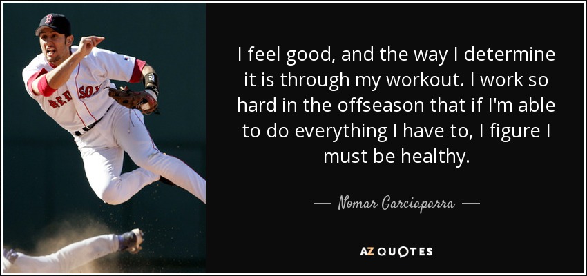 I feel good, and the way I determine it is through my workout. I work so hard in the offseason that if I'm able to do everything I have to, I figure I must be healthy. - Nomar Garciaparra