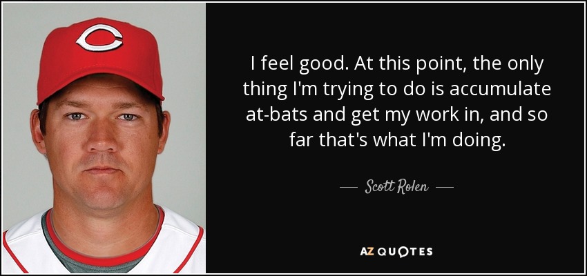 I feel good. At this point, the only thing I'm trying to do is accumulate at-bats and get my work in, and so far that's what I'm doing. - Scott Rolen