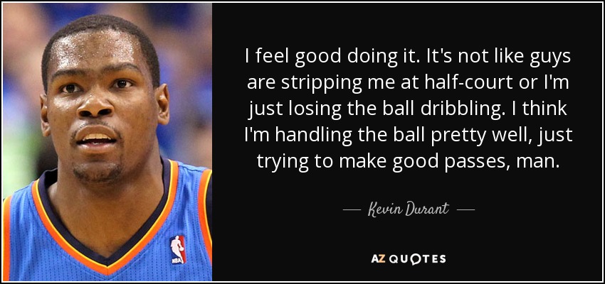 I feel good doing it. It's not like guys are stripping me at half-court or I'm just losing the ball dribbling. I think I'm handling the ball pretty well, just trying to make good passes, man. - Kevin Durant
