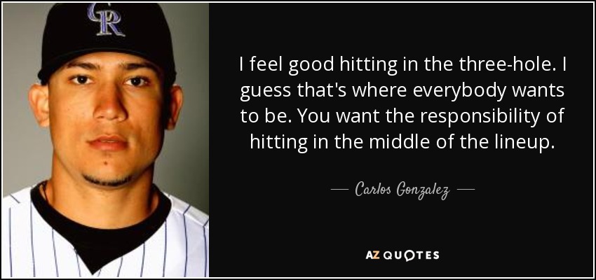 I feel good hitting in the three-hole. I guess that's where everybody wants to be. You want the responsibility of hitting in the middle of the lineup. - Carlos Gonzalez