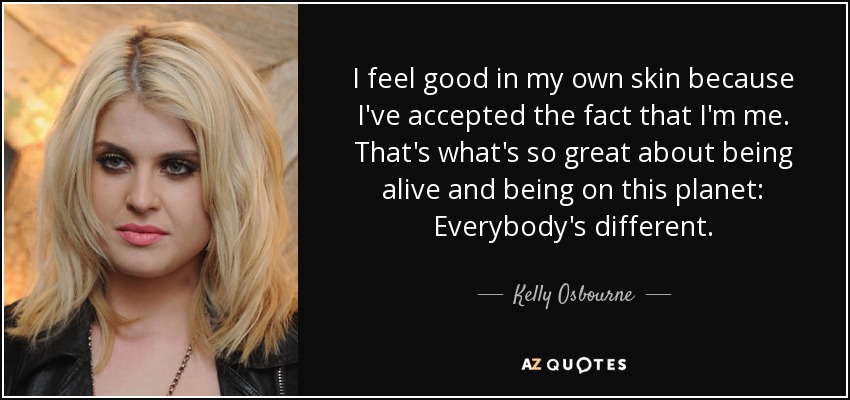 I feel good in my own skin because I've accepted the fact that I'm me. That's what's so great about being alive and being on this planet: Everybody's different. - Kelly Osbourne