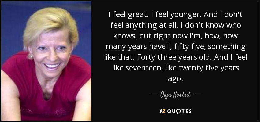 I feel great. I feel younger. And I don't feel anything at all. I don't know who knows, but right now I'm, how, how many years have I, fifty five, something like that. Forty three years old. And I feel like seventeen, like twenty five years ago. - Olga Korbut