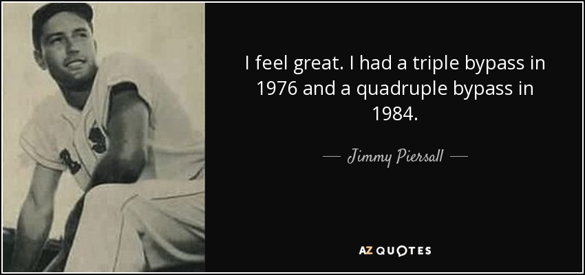 I feel great. I had a triple bypass in 1976 and a quadruple bypass in 1984. - Jimmy Piersall