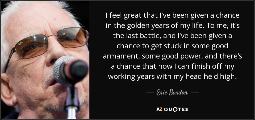 I feel great that I've been given a chance in the golden years of my life. To me, it's the last battle, and I've been given a chance to get stuck in some good armament, some good power, and there's a chance that now I can finish off my working years with my head held high. - Eric Burdon